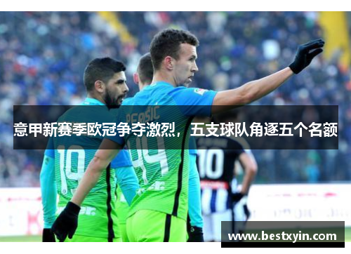 意甲新赛季欧冠争夺激烈，五支球队角逐五个名额