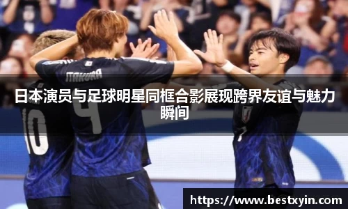 日本演员与足球明星同框合影展现跨界友谊与魅力瞬间